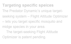 Targeting specific speicesThe Predator Dynamic’s unique target-seeking system – Flight Altitude Optimizer – lets you target specific mosquito and midge species in your area. 
    The target-seeking Flight Altitude Optimizer is patent pending.