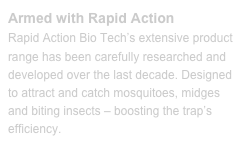 Armed with Rapid ActionRapid Action Bio Tech’s extensive product range has been carefully researched and developed over the last decade. Designed to attract and catch mosquitoes, midges and biting insects – boosting the trap’s efficiency.